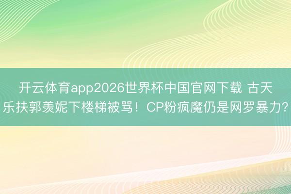 开云体育app2026世界杯中国官网下载 古天乐扶郭羡妮下楼梯被骂!CP粉疯魔仍是网罗暴力?