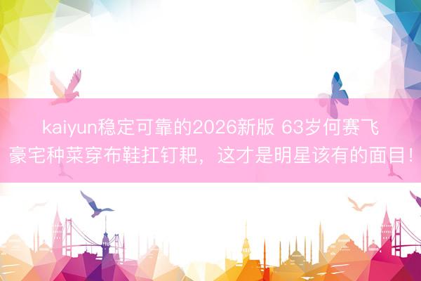 kaiyun稳定可靠的2026新版 63岁何赛飞豪宅种菜穿布鞋扛钉耙,这才是明星该有的面目!