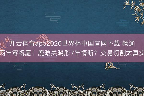 开云体育app2026世界杯中国官网下载 畅通两年零祝愿!鹿晗关晓彤7年情断?交易切割太真实