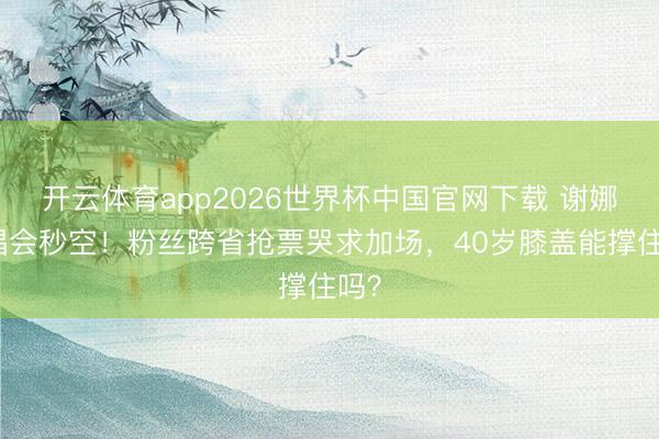 开云体育app2026世界杯中国官网下载 谢娜演唱会秒空!粉丝跨省抢票哭求加场,40岁膝盖能撑住吗?