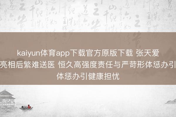 kaiyun体育app下载官方原版下载 张天爱红毯惊艳亮相后繁难送医 恒久高强度责任与严苛形体惩办引健康担忧