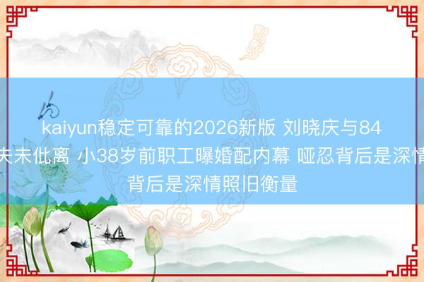 kaiyun稳定可靠的2026新版 刘晓庆与84岁富豪丈夫未仳离 小38岁前职工曝婚配内幕 哑忍背后是深情照旧衡量