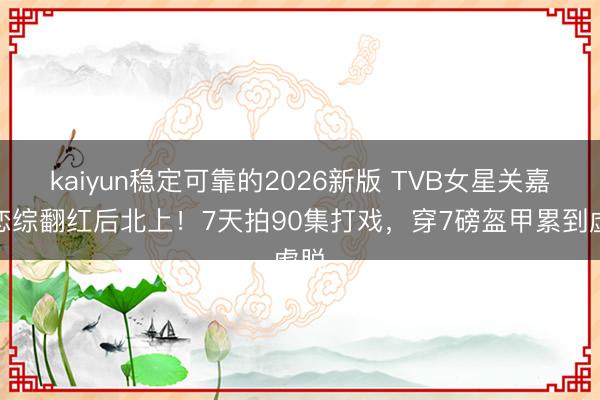 kaiyun稳定可靠的2026新版 TVB女星关嘉敏恋综翻红后北上!7天拍90集打戏,穿7磅盔甲累到虚脱