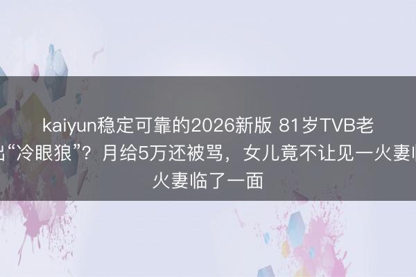 kaiyun稳定可靠的2026新版 81岁TVB老戏骨养出“冷眼狼”?月给5万还被骂,女儿竟不让见一火妻临了一面