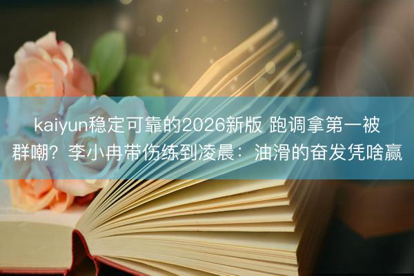 kaiyun稳定可靠的2026新版 跑调拿第一被群嘲?李小冉带伤练到凌晨:油滑的奋发凭啥赢