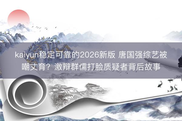kaiyun稳定可靠的2026新版 唐国强综艺被嘲丈育?激辩群儒打脸质疑者背后故事