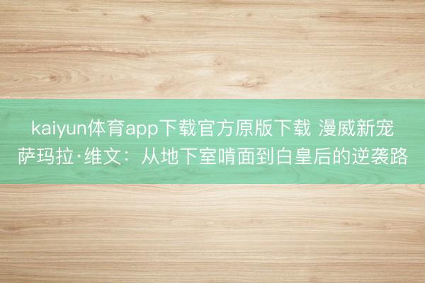 kaiyun体育app下载官方原版下载 漫威新宠萨玛拉·维文:从地下室啃面到白皇后的逆袭路