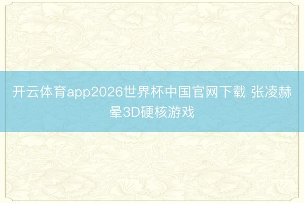 开云体育app2026世界杯中国官网下载 张凌赫晕3D硬核游戏