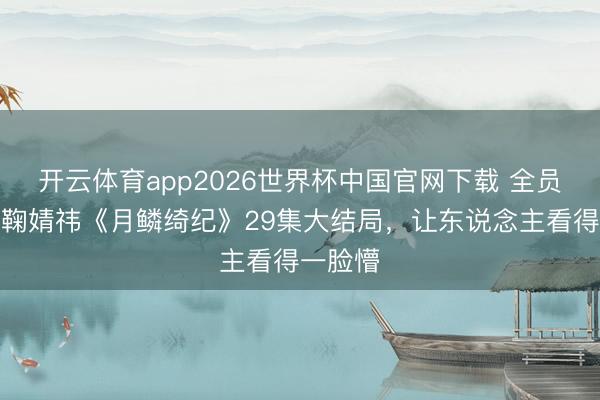 开云体育app2026世界杯中国官网下载 全员献祭！鞠婧祎《月鳞绮纪》29集大结局，让东说念主看得一脸懵
