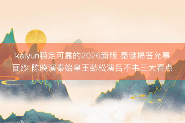 kaiyun稳定可靠的2026新版 秦谜揭答允事面纱 陈晓演秦始皇王劲松演吕不韦三大看点