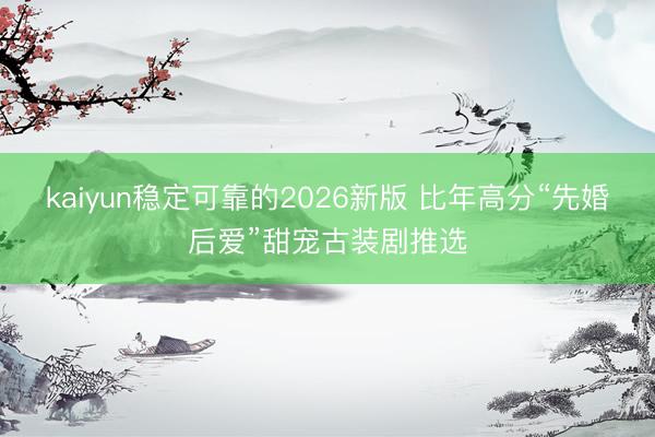 kaiyun稳定可靠的2026新版 比年高分“先婚后爱”甜宠古装剧推选