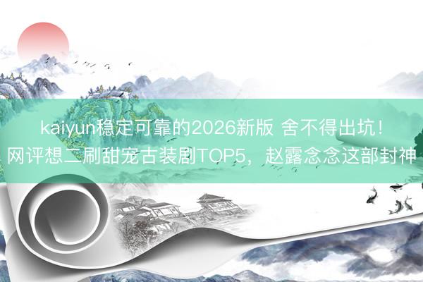 kaiyun稳定可靠的2026新版 舍不得出坑！网评想二刷甜宠古装剧TOP5，赵露念念这部封神
