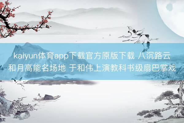 kaiyun体育app下载官方原版下载 八沉路云和月高能名场地 于和伟上演教科书级扇巴掌戏