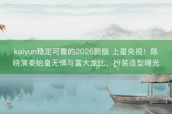 kaiyun稳定可靠的2026新版 上星央视！陈晓演秦始皇无惧与富大龙比，扮装造型曝光