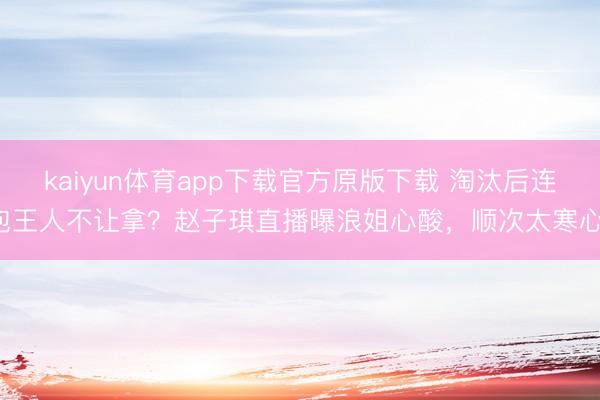 kaiyun体育app下载官方原版下载 淘汰后连包王人不让拿？赵子琪直播曝浪姐心酸，顺次太寒心！