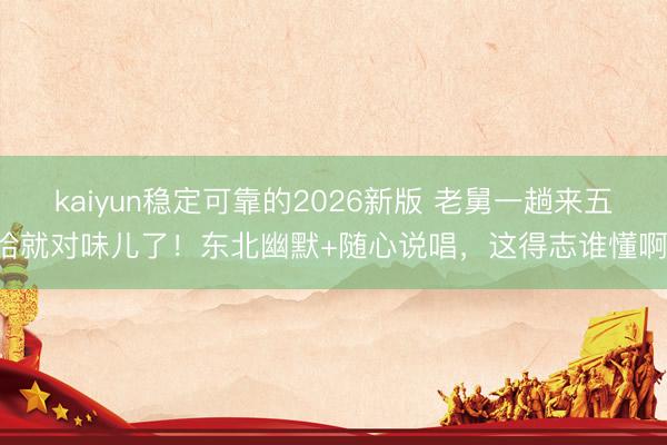 kaiyun稳定可靠的2026新版 老舅一趟来五哈就对味儿了!东北幽默+随心说唱,这得志谁懂啊!