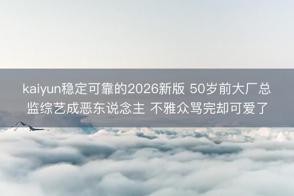 kaiyun稳定可靠的2026新版 50岁前大厂总监综艺成恶东说念主 不雅众骂完却可爱了