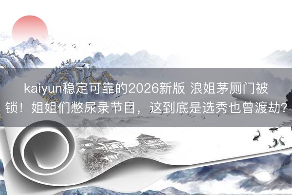 kaiyun稳定可靠的2026新版 浪姐茅厕门被锁！姐姐们憋尿录节目，这到底是选秀也曾渡劫？