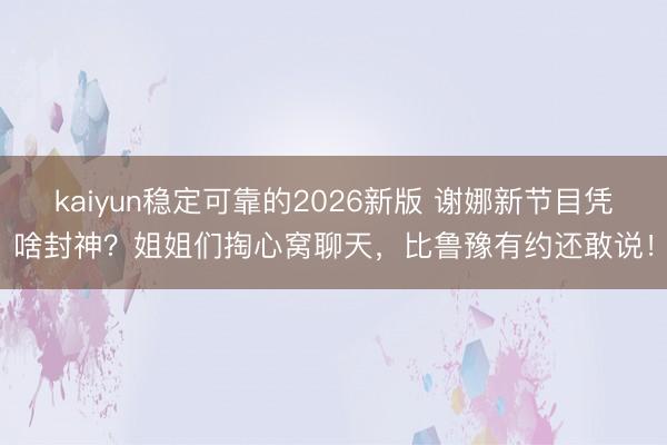 kaiyun稳定可靠的2026新版 谢娜新节目凭啥封神？姐姐们掏心窝聊天，比鲁豫有约还敢说！