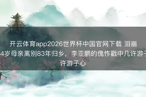 开云体育app2026世界杯中国官网下载 泪崩！84岁母亲离别83年归乡，李亚鹏的傀怍戳中几许游子心