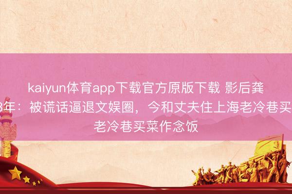 kaiyun体育app下载官方原版下载 影后龚雪归隐38年:被谎话逼退文娱圈,今和丈夫住上海老冷巷买菜作念饭