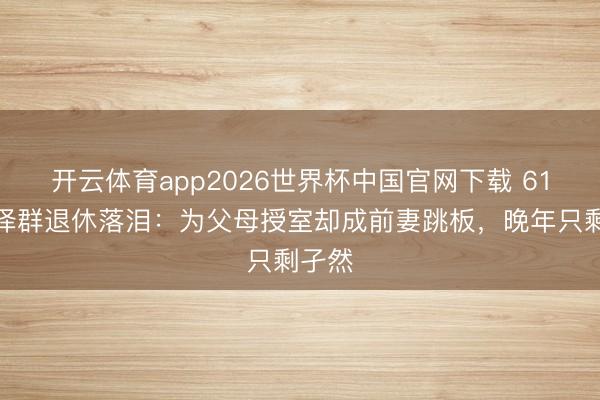 开云体育app2026世界杯中国官网下载 61岁张泽群退休落泪:为父母授室却成前妻跳板,晚年只剩孑然