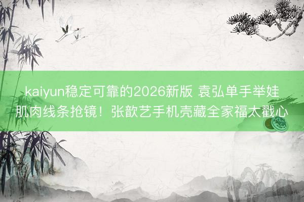 kaiyun稳定可靠的2026新版 袁弘单手举娃肌肉线条抢镜!张歆艺手机壳藏全家福太戳心