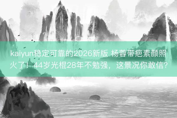 kaiyun稳定可靠的2026新版 杨蓉带疤素颜照火了！44岁光棍28年不勉强，这景况你敢信？