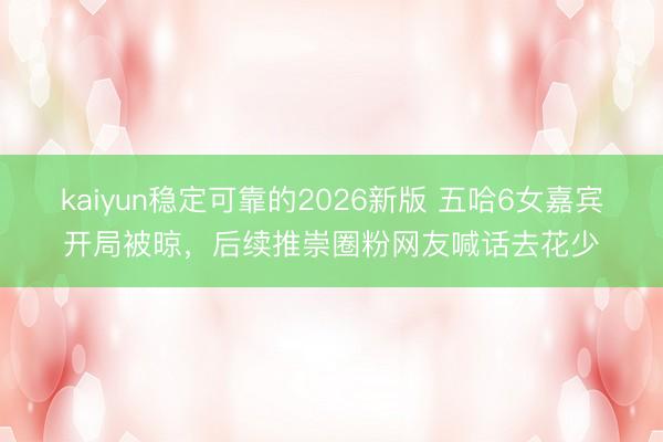 kaiyun稳定可靠的2026新版 五哈6女嘉宾开局被晾，后续推崇圈粉网友喊话去花少