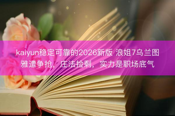 kaiyun稳定可靠的2026新版 浪姐7乌兰图雅遭争抢,庄法捡剩,实力是职场底气