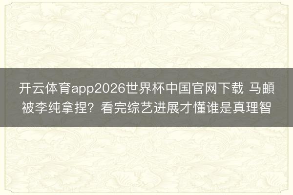 开云体育app2026世界杯中国官网下载 马頔被李纯拿捏？看完综艺进展才懂谁是真理智