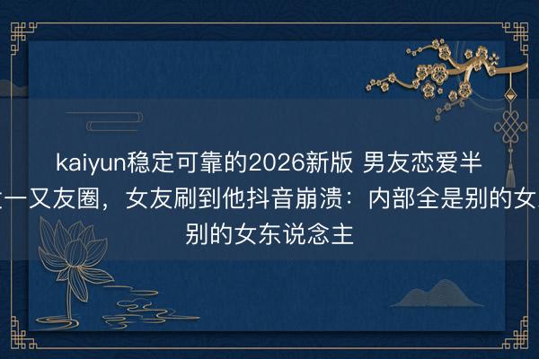 kaiyun稳定可靠的2026新版 男友恋爱半年从不发一又友圈,女友刷到他抖音崩溃:内部全是别的女东说念主