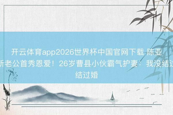 开云体育app2026世界杯中国官网下载 陈亚男新老公首秀恩爱！26岁曹县小伙霸气护妻：我没结过婚