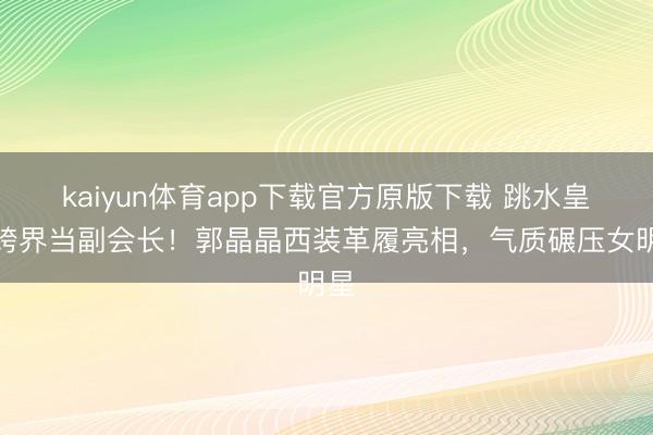 kaiyun体育app下载官方原版下载 跳水皇后跨界当副会长!郭晶晶西装革履亮相,气质碾压女明星