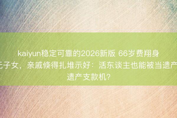 kaiyun稳定可靠的2026新版 66岁费翔身家过亿无子女,亲戚倏得扎堆示好:活东谈主也能被当遗产支款机?