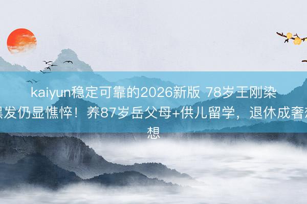 kaiyun稳定可靠的2026新版 78岁王刚染黑发仍显憔悴！养87岁岳父母+供儿留学，退休成奢想