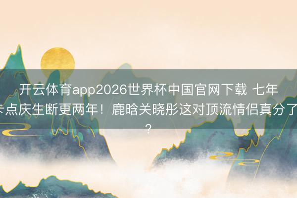 开云体育app2026世界杯中国官网下载 七年卡点庆生断更两年！鹿晗关晓彤这对顶流情侣真分了？