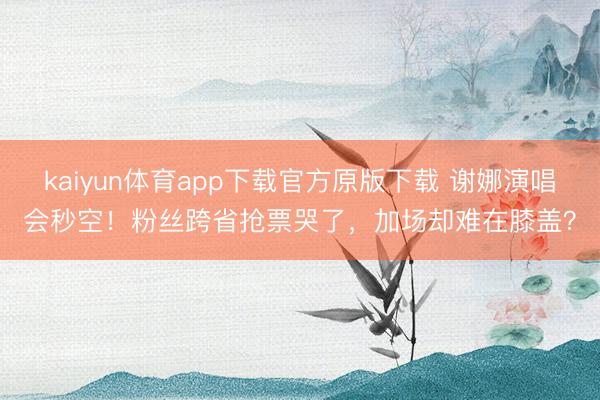 kaiyun体育app下载官方原版下载 谢娜演唱会秒空！粉丝跨省抢票哭了，加场却难在膝盖？