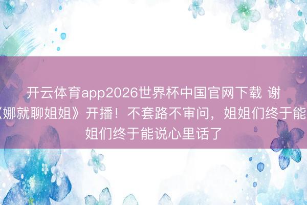 开云体育app2026世界杯中国官网下载 谢娜新节目《娜就聊姐姐》开播!不套路不审问,姐姐们终于能说心里话了