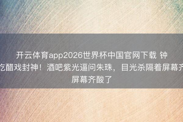 开云体育app2026世界杯中国官网下载 钟汉良吃醋戏封神!酒吧紫光逼问朱珠,目光杀隔着屏幕齐酸了