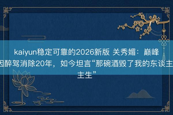 kaiyun稳定可靠的2026新版 关秀媚:巅峰时因醉驾消除20年,如今坦言“那碗酒毁了我的东谈主生”