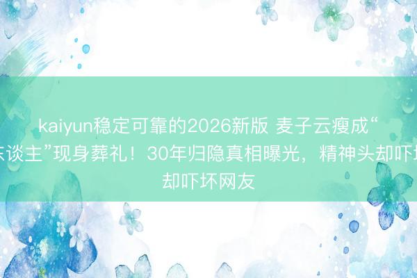 kaiyun稳定可靠的2026新版 麦子云瘦成“纸片东谈主”现身葬礼！30年归隐真相曝光，精神头却吓坏网友