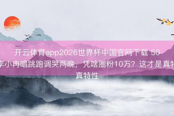 开云体育app2026世界杯中国官网下载 50岁李小冉唱跳跑调哭两晚，凭啥圈粉10万？这才是真特性