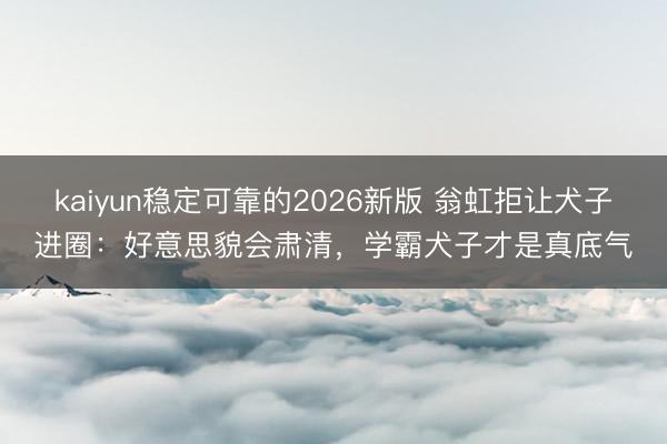 kaiyun稳定可靠的2026新版 翁虹拒让犬子进圈：好意思貌会肃清，学霸犬子才是真底气