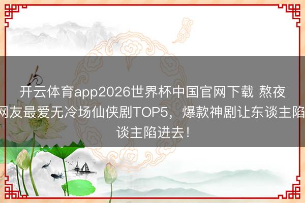开云体育app2026世界杯中国官网下载 熬夜追！网友最爱无冷场仙侠剧TOP5，爆款神剧让东谈主陷进去！