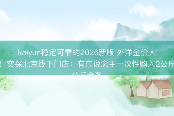 kaiyun稳定可靠的2026新版 外洋金价大跳水！实探北京线下门店：有东说念主一次性购入2公斤金条