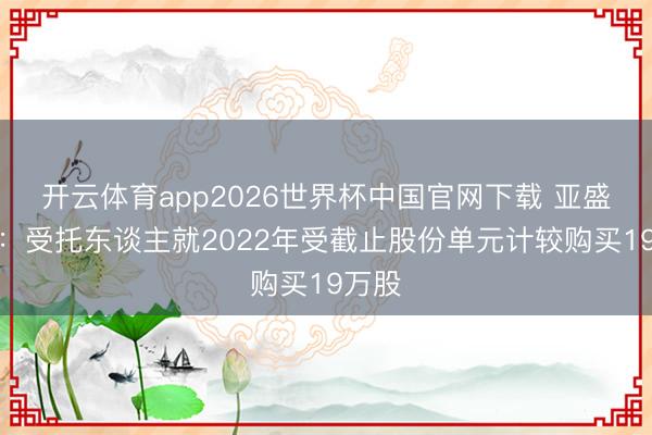 开云体育app2026世界杯中国官网下载 亚盛医药：受托东谈主就2022年受截止股份单元计较购买19万股