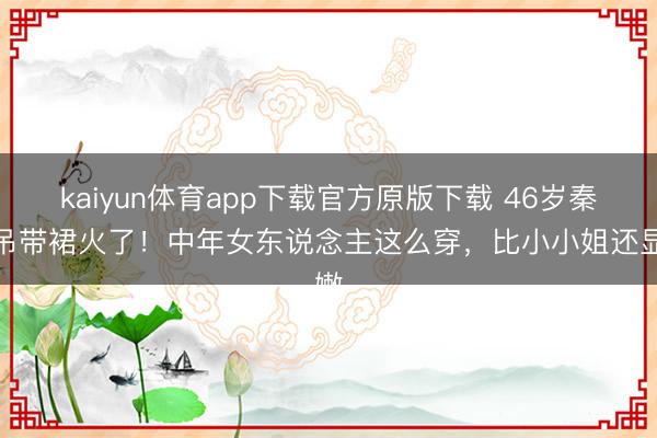 kaiyun体育app下载官方原版下载 46岁秦岚吊带裙火了!中年女东说念主这么穿,比小小姐还显嫩