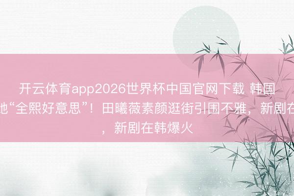 开云体育app2026世界杯中国官网下载 韩国网友喊她“全熙好意思”！田曦薇素颜逛街引围不雅，新剧在韩爆火