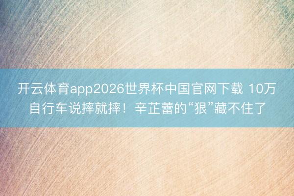 开云体育app2026世界杯中国官网下载 10万自行车说摔就摔！辛芷蕾的“狠”藏不住了